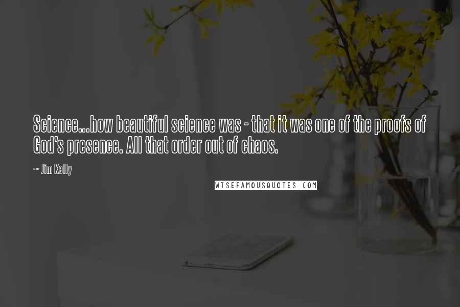 Jim Kelly Quotes: Science...how beautiful science was - that it was one of the proofs of God's presence. All that order out of chaos.