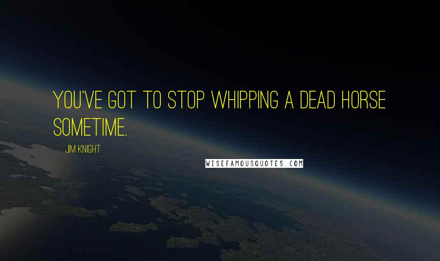 Jim Knight Quotes: You've got to stop whipping a dead horse sometime.