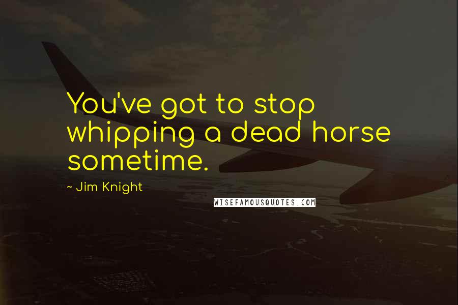 Jim Knight Quotes: You've got to stop whipping a dead horse sometime.