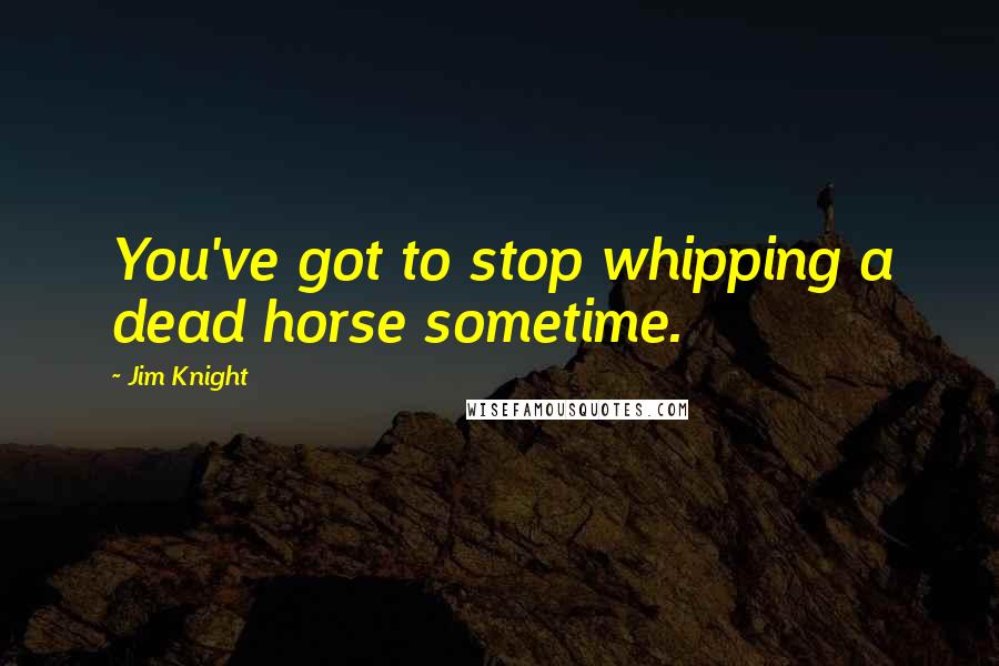 Jim Knight Quotes: You've got to stop whipping a dead horse sometime.
