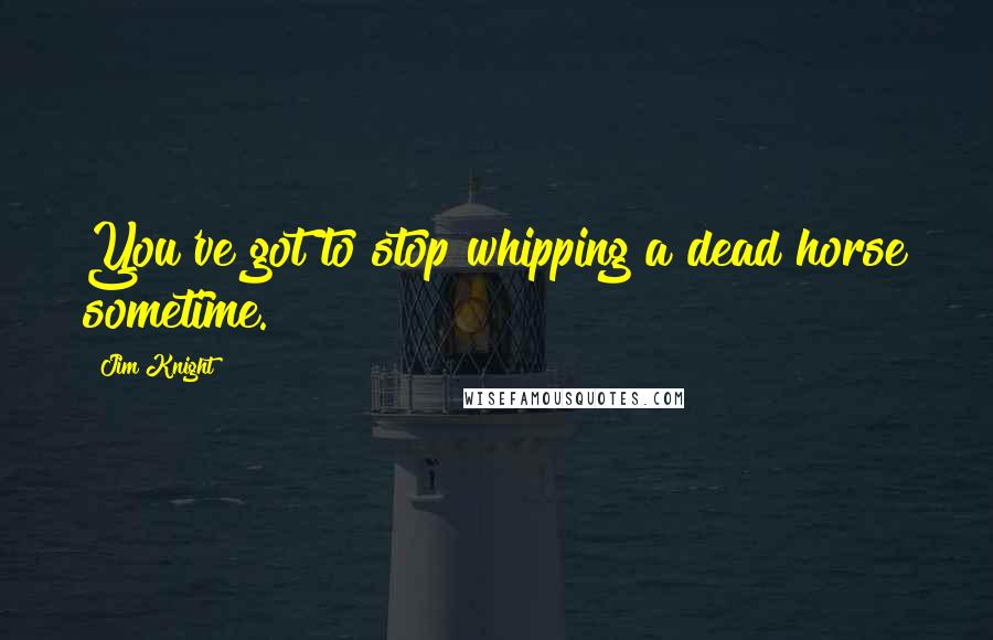 Jim Knight Quotes: You've got to stop whipping a dead horse sometime.