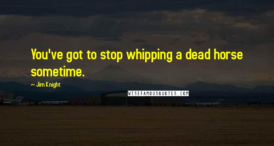 Jim Knight Quotes: You've got to stop whipping a dead horse sometime.