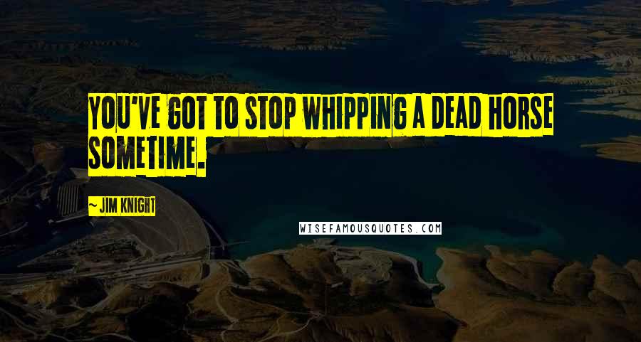 Jim Knight Quotes: You've got to stop whipping a dead horse sometime.