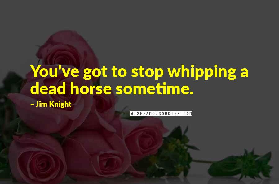 Jim Knight Quotes: You've got to stop whipping a dead horse sometime.