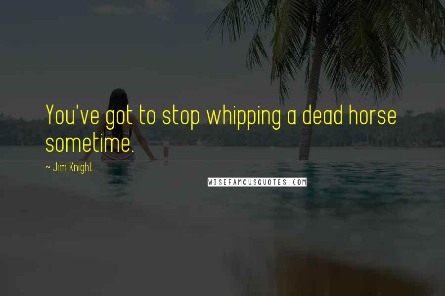 Jim Knight Quotes: You've got to stop whipping a dead horse sometime.