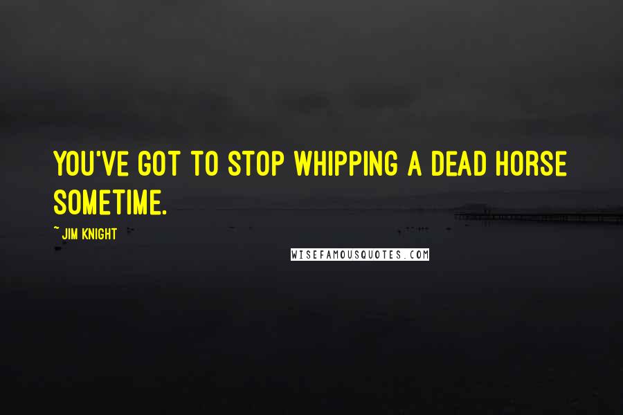 Jim Knight Quotes: You've got to stop whipping a dead horse sometime.