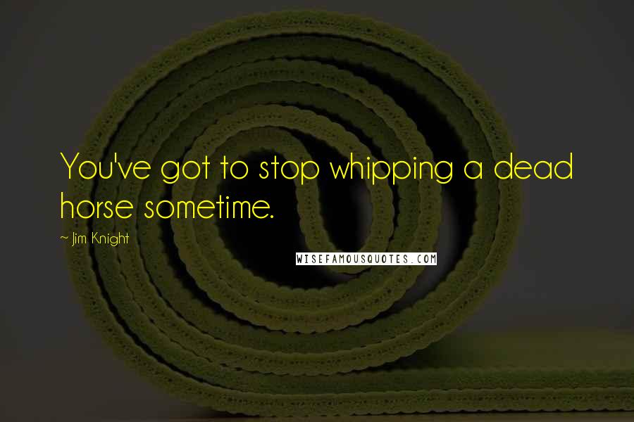 Jim Knight Quotes: You've got to stop whipping a dead horse sometime.