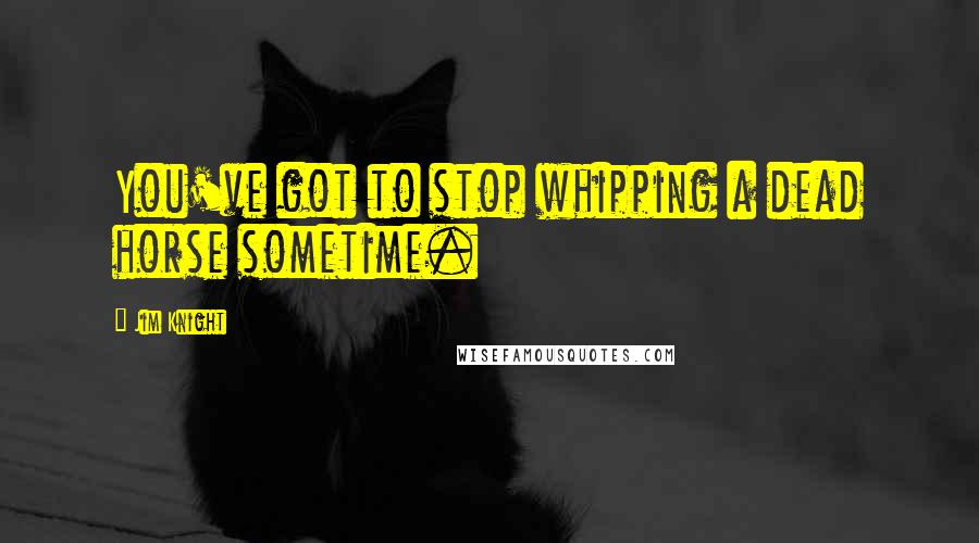 Jim Knight Quotes: You've got to stop whipping a dead horse sometime.