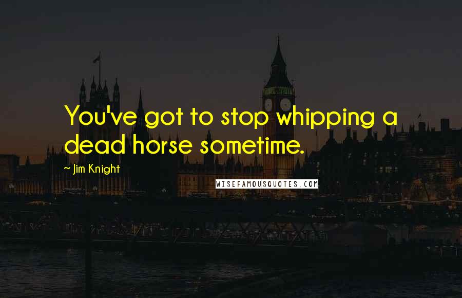 Jim Knight Quotes: You've got to stop whipping a dead horse sometime.