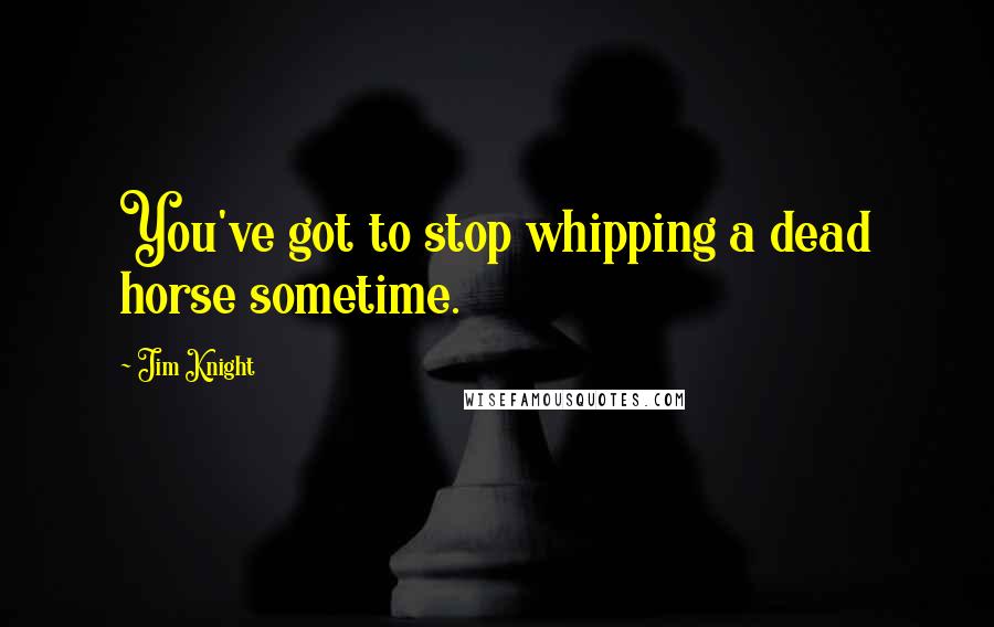 Jim Knight Quotes: You've got to stop whipping a dead horse sometime.