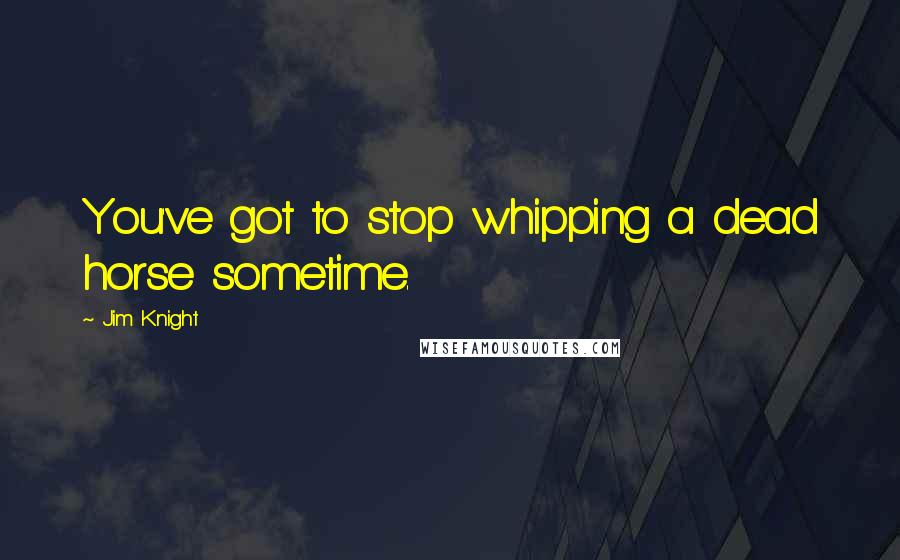 Jim Knight Quotes: You've got to stop whipping a dead horse sometime.