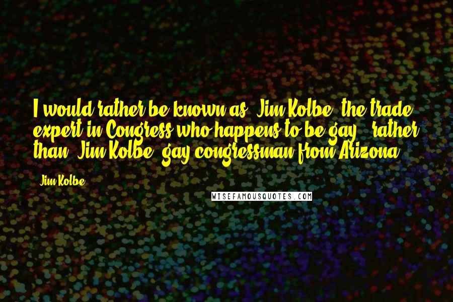 Jim Kolbe Quotes: I would rather be known as 'Jim Kolbe, the trade expert in Congress who happens to be gay,' rather than 'Jim Kolbe, gay congressman from Arizona.'