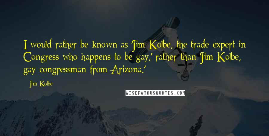 Jim Kolbe Quotes: I would rather be known as 'Jim Kolbe, the trade expert in Congress who happens to be gay,' rather than 'Jim Kolbe, gay congressman from Arizona.'