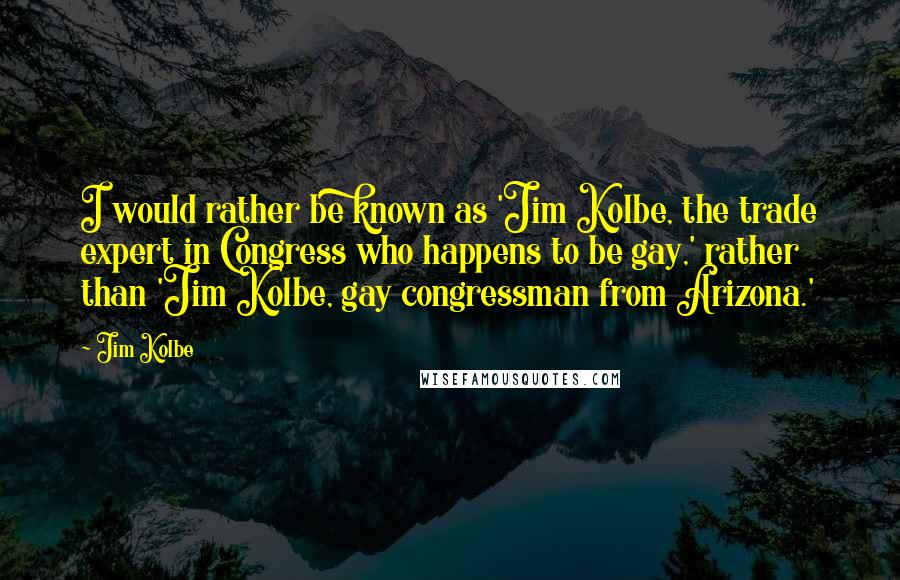 Jim Kolbe Quotes: I would rather be known as 'Jim Kolbe, the trade expert in Congress who happens to be gay,' rather than 'Jim Kolbe, gay congressman from Arizona.'