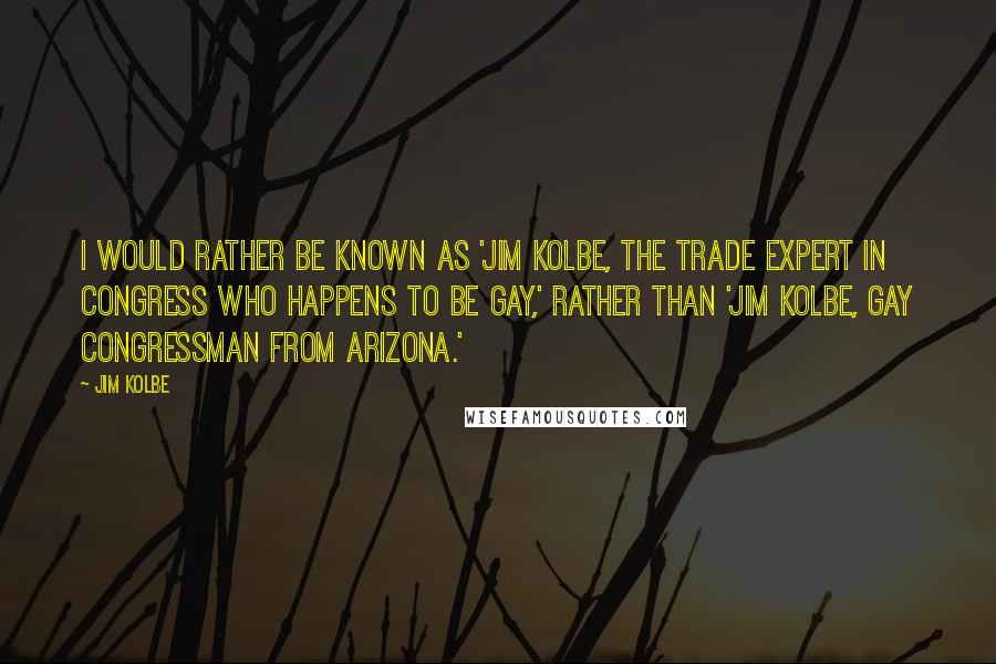 Jim Kolbe Quotes: I would rather be known as 'Jim Kolbe, the trade expert in Congress who happens to be gay,' rather than 'Jim Kolbe, gay congressman from Arizona.'