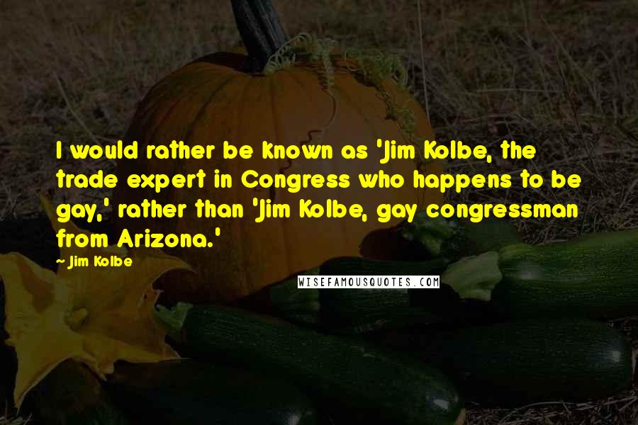 Jim Kolbe Quotes: I would rather be known as 'Jim Kolbe, the trade expert in Congress who happens to be gay,' rather than 'Jim Kolbe, gay congressman from Arizona.'