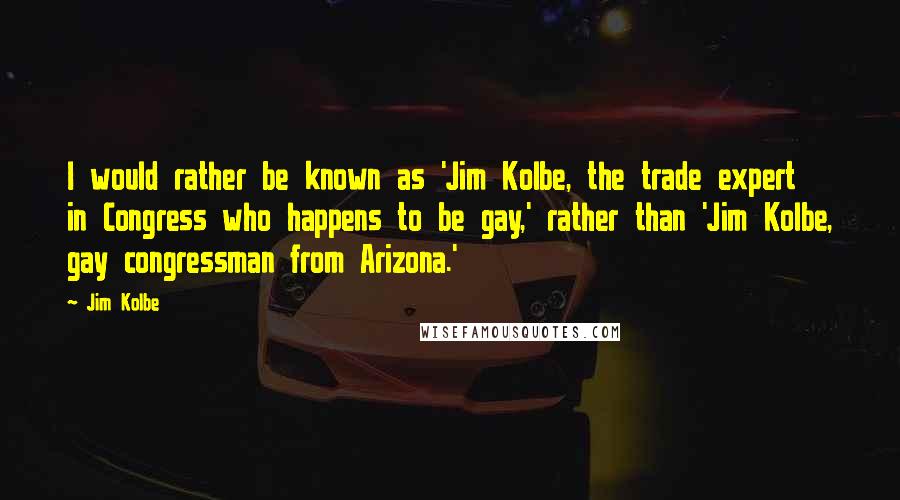 Jim Kolbe Quotes: I would rather be known as 'Jim Kolbe, the trade expert in Congress who happens to be gay,' rather than 'Jim Kolbe, gay congressman from Arizona.'