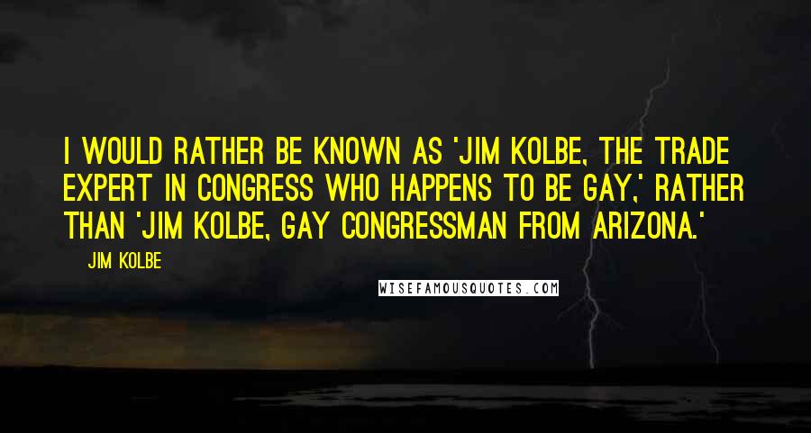 Jim Kolbe Quotes: I would rather be known as 'Jim Kolbe, the trade expert in Congress who happens to be gay,' rather than 'Jim Kolbe, gay congressman from Arizona.'