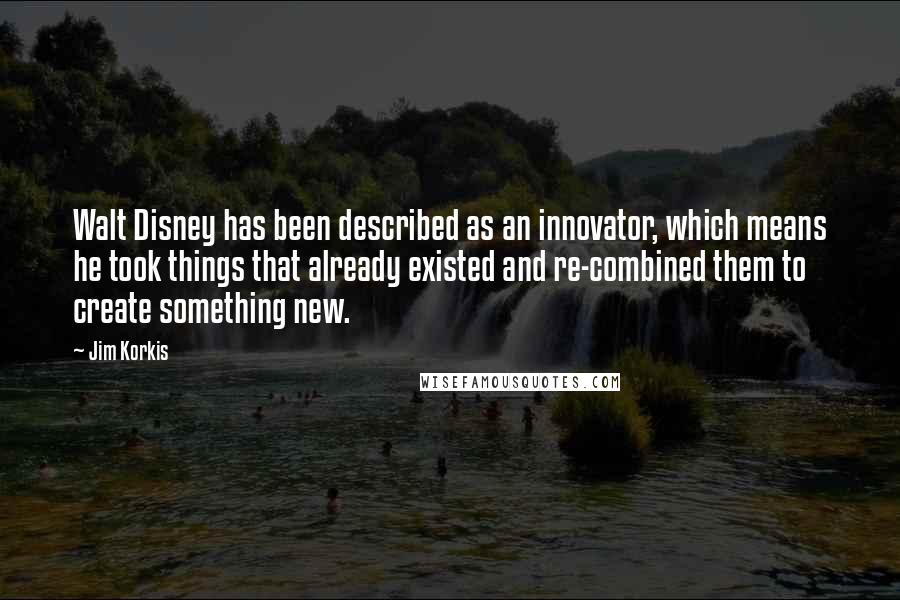 Jim Korkis Quotes: Walt Disney has been described as an innovator, which means he took things that already existed and re-combined them to create something new.