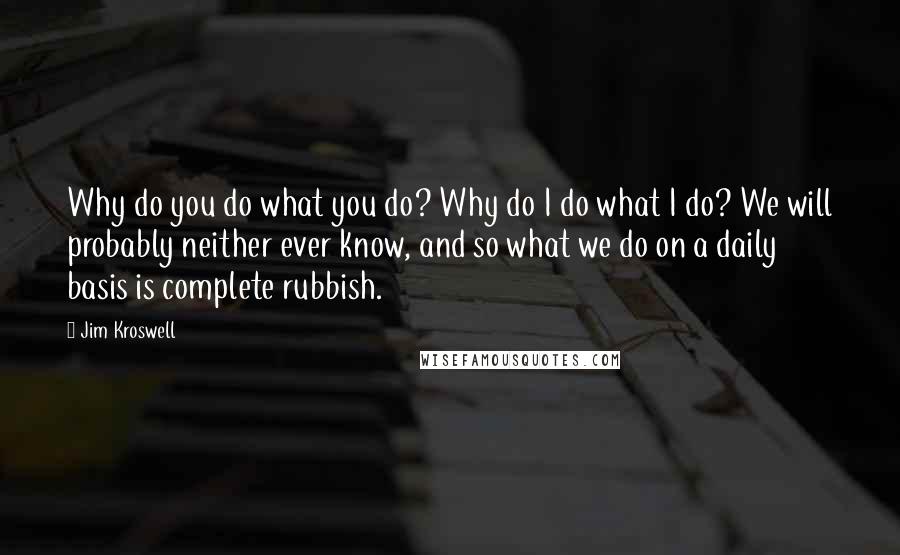 Jim Kroswell Quotes: Why do you do what you do? Why do I do what I do? We will probably neither ever know, and so what we do on a daily basis is complete rubbish.