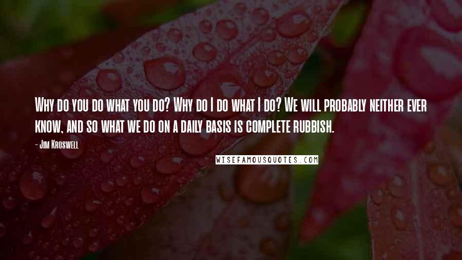 Jim Kroswell Quotes: Why do you do what you do? Why do I do what I do? We will probably neither ever know, and so what we do on a daily basis is complete rubbish.