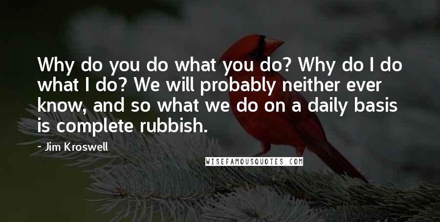 Jim Kroswell Quotes: Why do you do what you do? Why do I do what I do? We will probably neither ever know, and so what we do on a daily basis is complete rubbish.