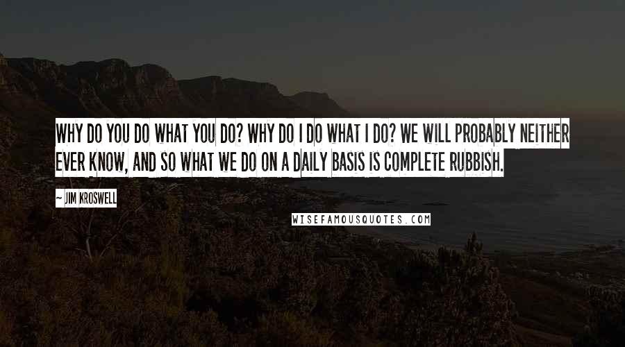 Jim Kroswell Quotes: Why do you do what you do? Why do I do what I do? We will probably neither ever know, and so what we do on a daily basis is complete rubbish.