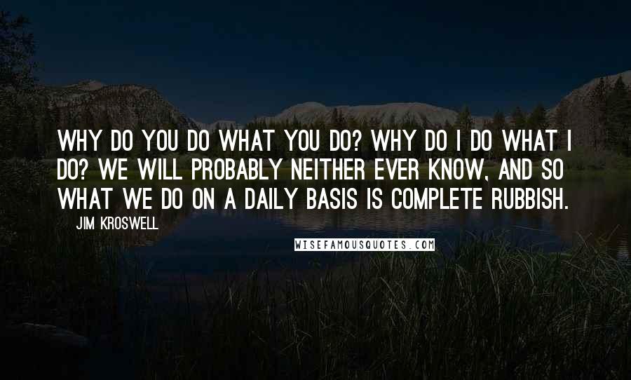 Jim Kroswell Quotes: Why do you do what you do? Why do I do what I do? We will probably neither ever know, and so what we do on a daily basis is complete rubbish.