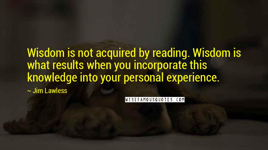 Jim Lawless Quotes: Wisdom is not acquired by reading. Wisdom is what results when you incorporate this knowledge into your personal experience.