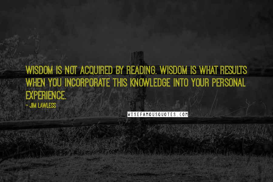 Jim Lawless Quotes: Wisdom is not acquired by reading. Wisdom is what results when you incorporate this knowledge into your personal experience.