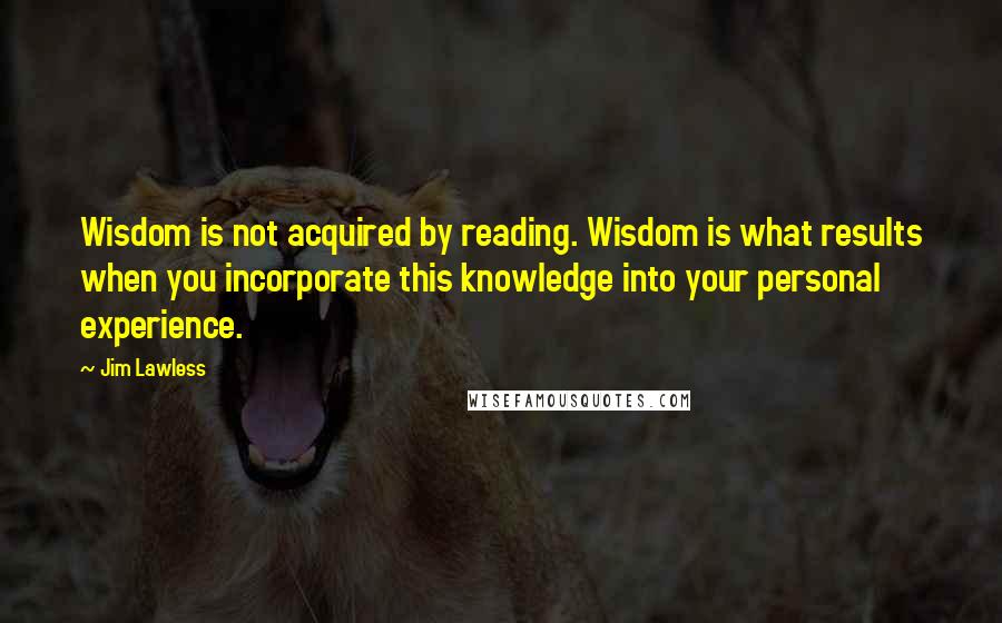 Jim Lawless Quotes: Wisdom is not acquired by reading. Wisdom is what results when you incorporate this knowledge into your personal experience.