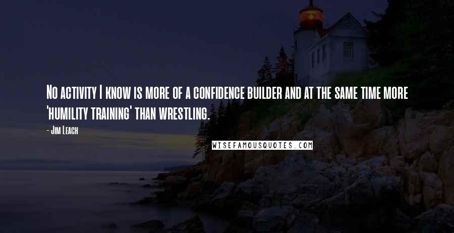 Jim Leach Quotes: No activity I know is more of a confidence builder and at the same time more 'humility training' than wrestling.