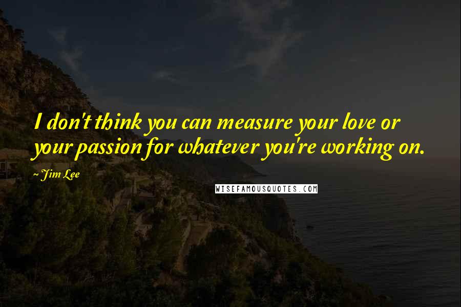 Jim Lee Quotes: I don't think you can measure your love or your passion for whatever you're working on.