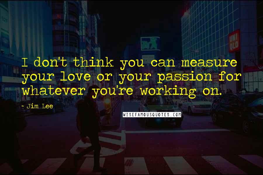 Jim Lee Quotes: I don't think you can measure your love or your passion for whatever you're working on.