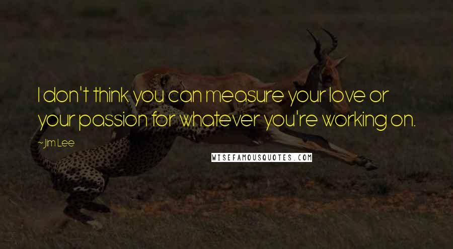 Jim Lee Quotes: I don't think you can measure your love or your passion for whatever you're working on.