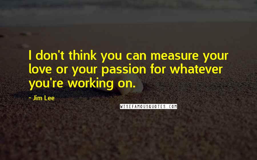 Jim Lee Quotes: I don't think you can measure your love or your passion for whatever you're working on.