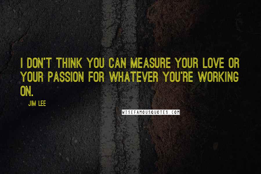 Jim Lee Quotes: I don't think you can measure your love or your passion for whatever you're working on.