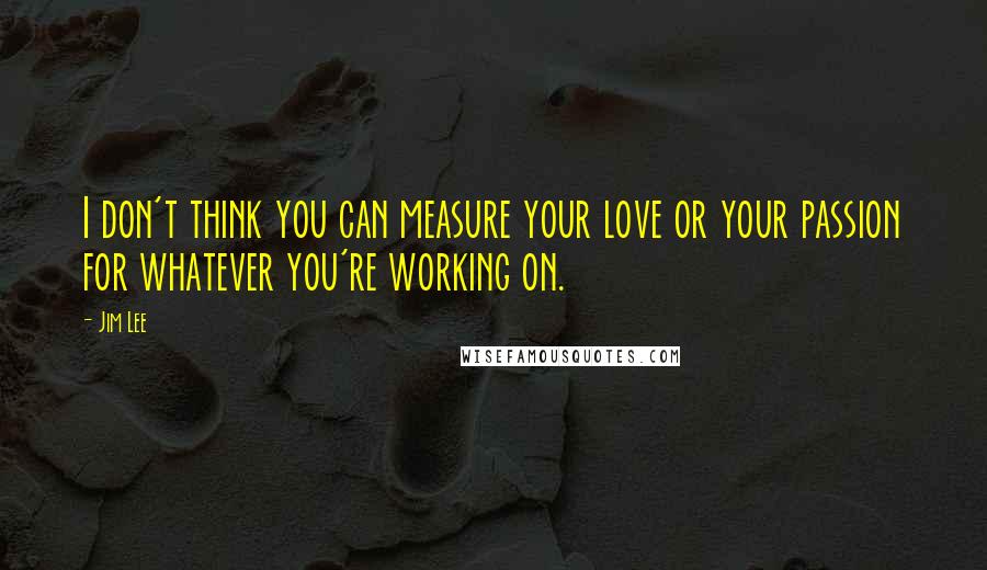 Jim Lee Quotes: I don't think you can measure your love or your passion for whatever you're working on.