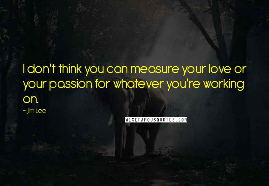 Jim Lee Quotes: I don't think you can measure your love or your passion for whatever you're working on.