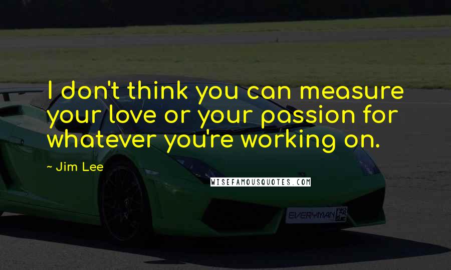 Jim Lee Quotes: I don't think you can measure your love or your passion for whatever you're working on.