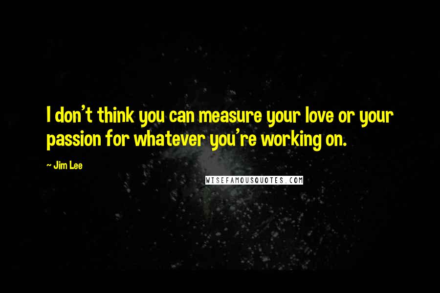 Jim Lee Quotes: I don't think you can measure your love or your passion for whatever you're working on.