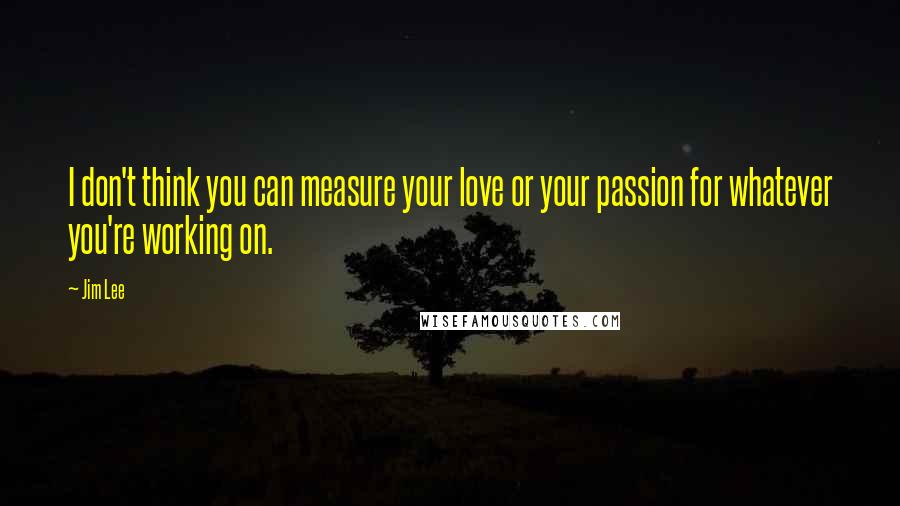 Jim Lee Quotes: I don't think you can measure your love or your passion for whatever you're working on.