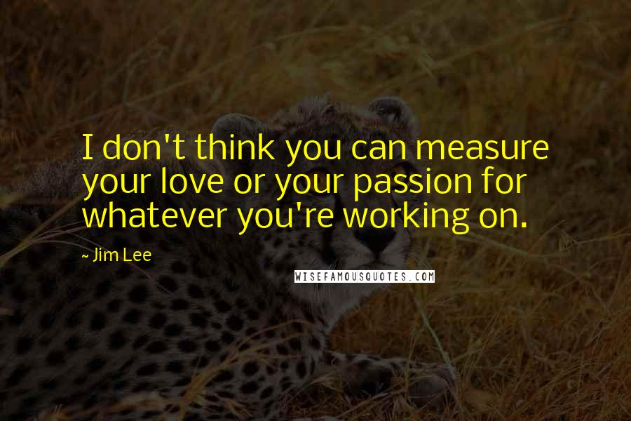Jim Lee Quotes: I don't think you can measure your love or your passion for whatever you're working on.