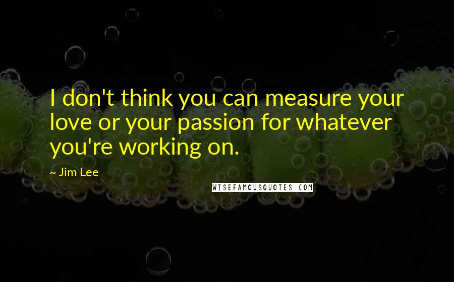 Jim Lee Quotes: I don't think you can measure your love or your passion for whatever you're working on.