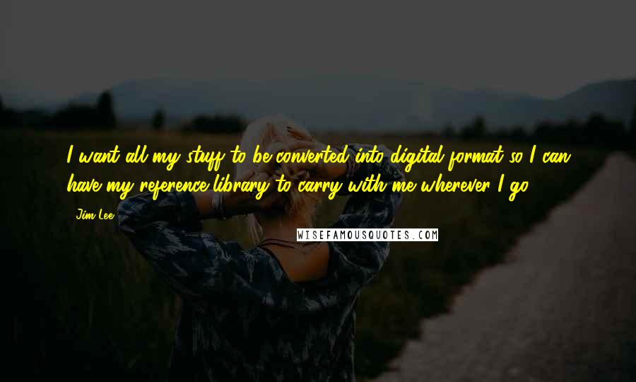 Jim Lee Quotes: I want all my stuff to be converted into digital format so I can have my reference library to carry with me wherever I go.