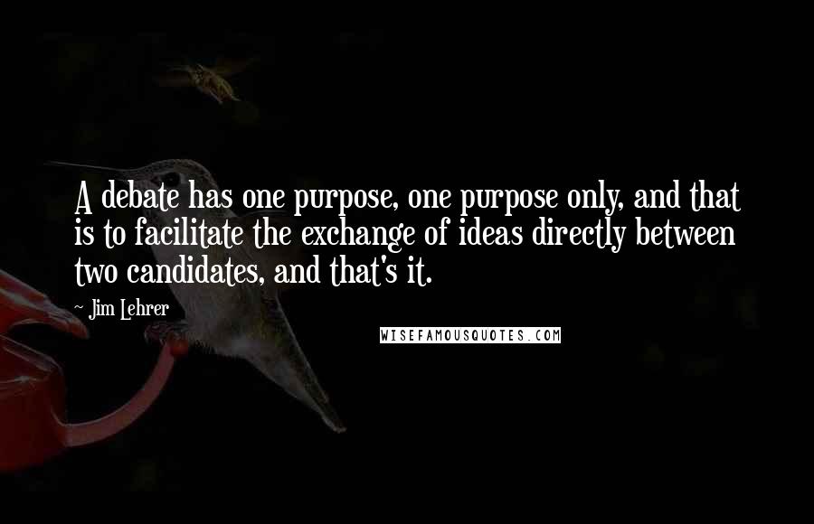 Jim Lehrer Quotes: A debate has one purpose, one purpose only, and that is to facilitate the exchange of ideas directly between two candidates, and that's it.