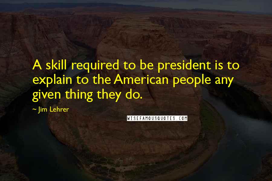 Jim Lehrer Quotes: A skill required to be president is to explain to the American people any given thing they do.