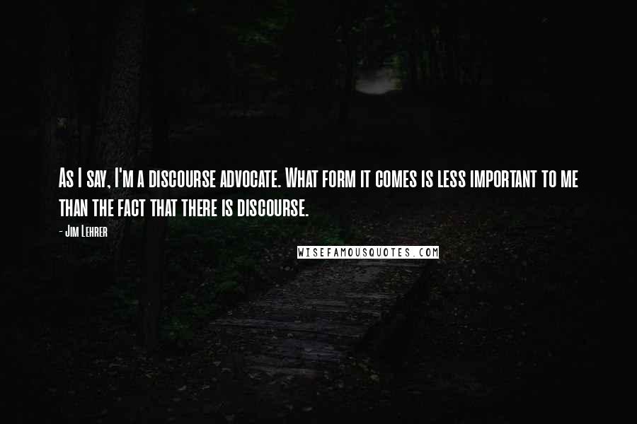 Jim Lehrer Quotes: As I say, I'm a discourse advocate. What form it comes is less important to me than the fact that there is discourse.