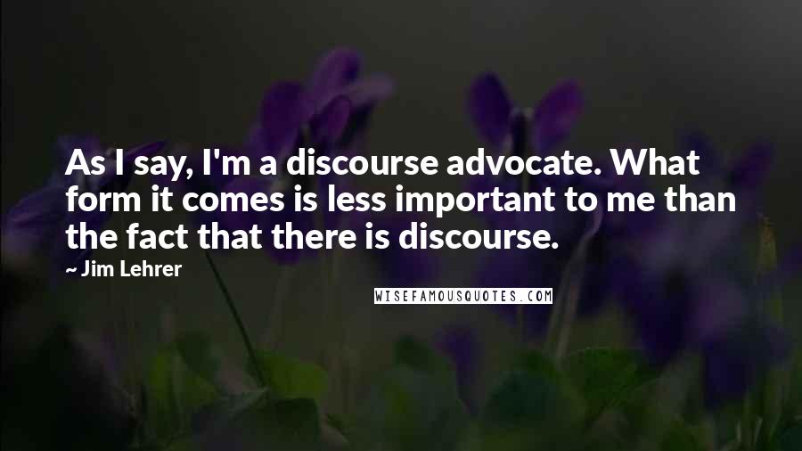 Jim Lehrer Quotes: As I say, I'm a discourse advocate. What form it comes is less important to me than the fact that there is discourse.