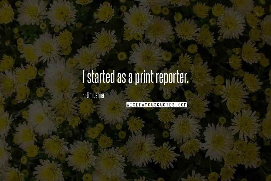 Jim Lehrer Quotes: I started as a print reporter.